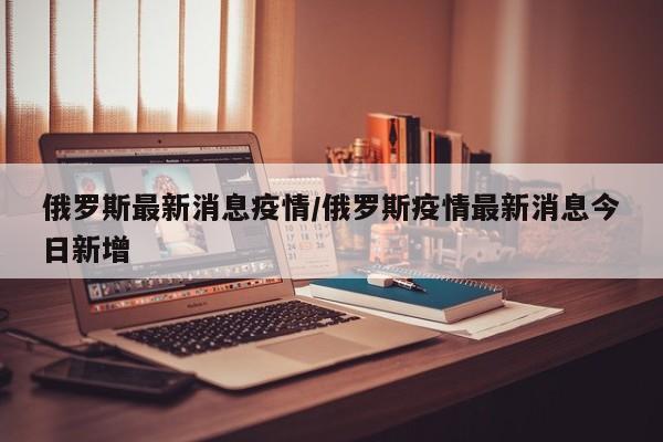俄罗斯最新消息疫情/俄罗斯疫情最新消息今日新增