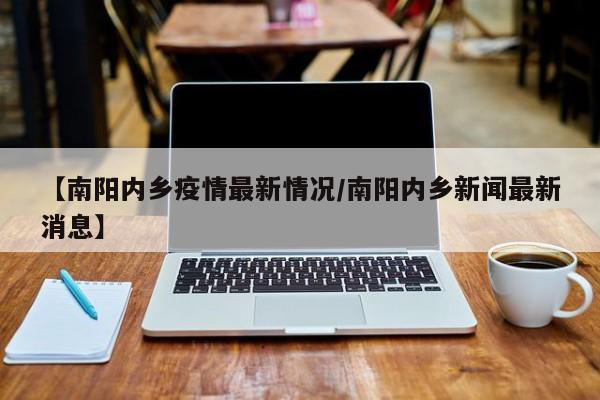 【南阳内乡疫情最新情况/南阳内乡新闻最新消息】