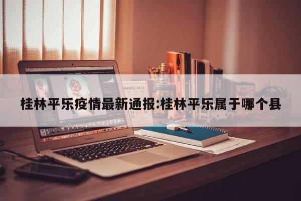 桂林平乐疫情最新通报:桂林平乐属于哪个县