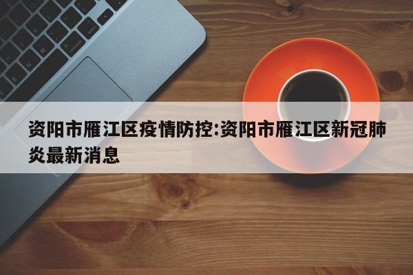 资阳市雁江区疫情防控:资阳市雁江区新冠肺炎最新消息