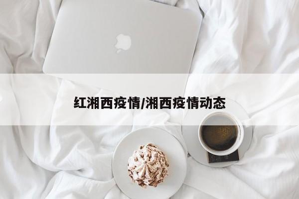 红湘西疫情/湘西疫情动态