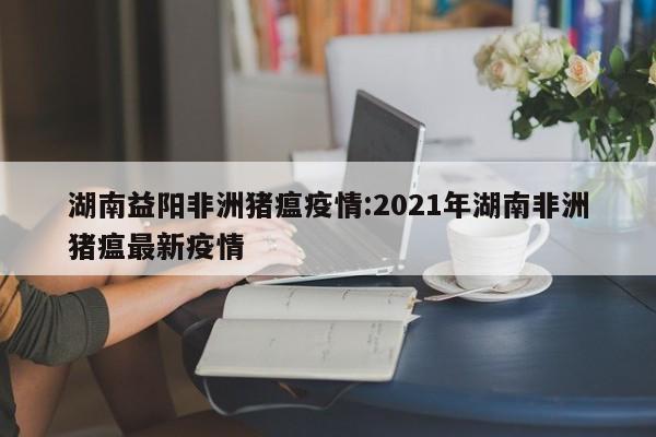 湖南益阳非洲猪瘟疫情:2021年湖南非洲猪瘟最新疫情
